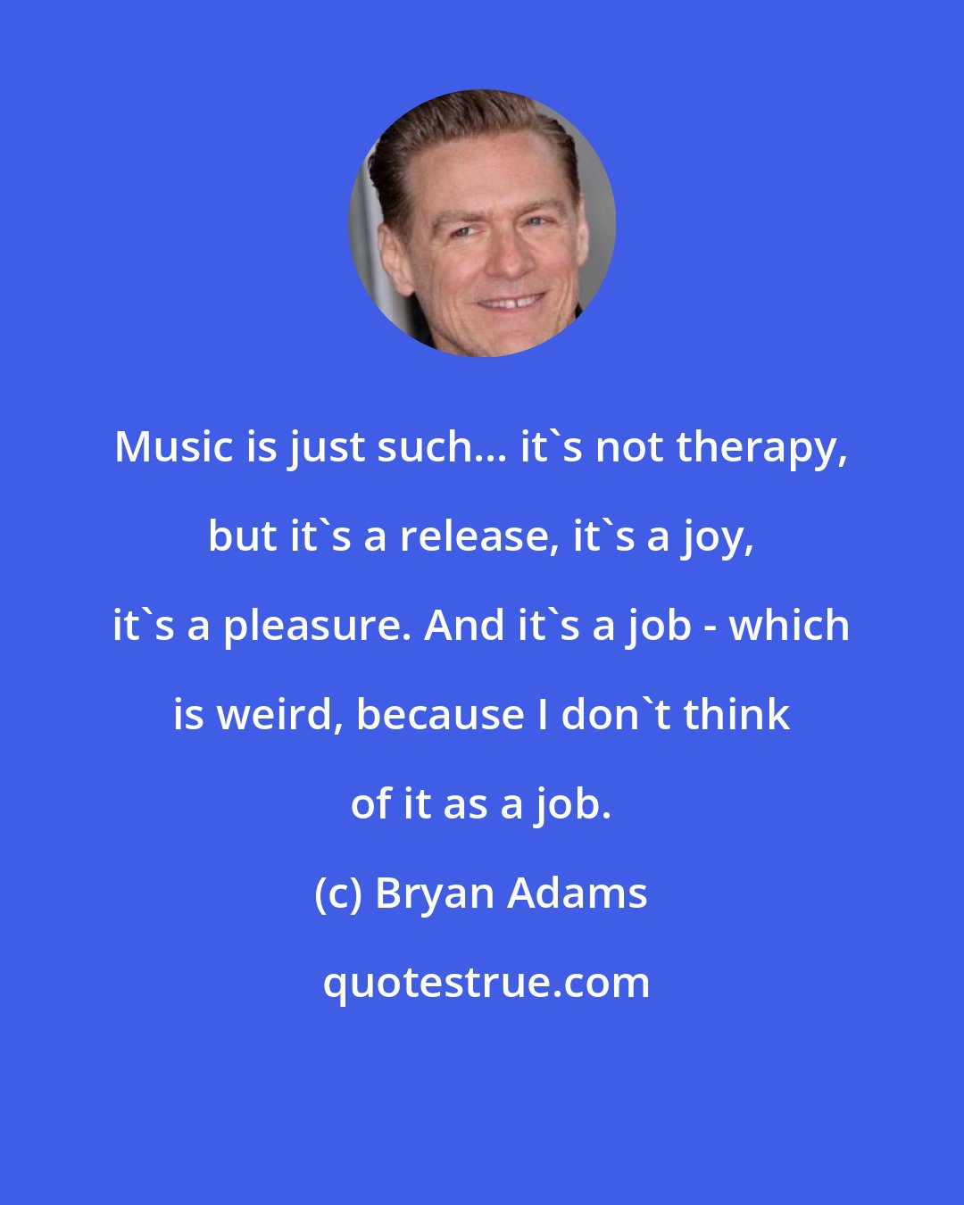 Bryan Adams: Music is just such... it's not therapy, but it's a release, it's a joy, it's a pleasure. And it's a job - which is weird, because I don't think of it as a job.