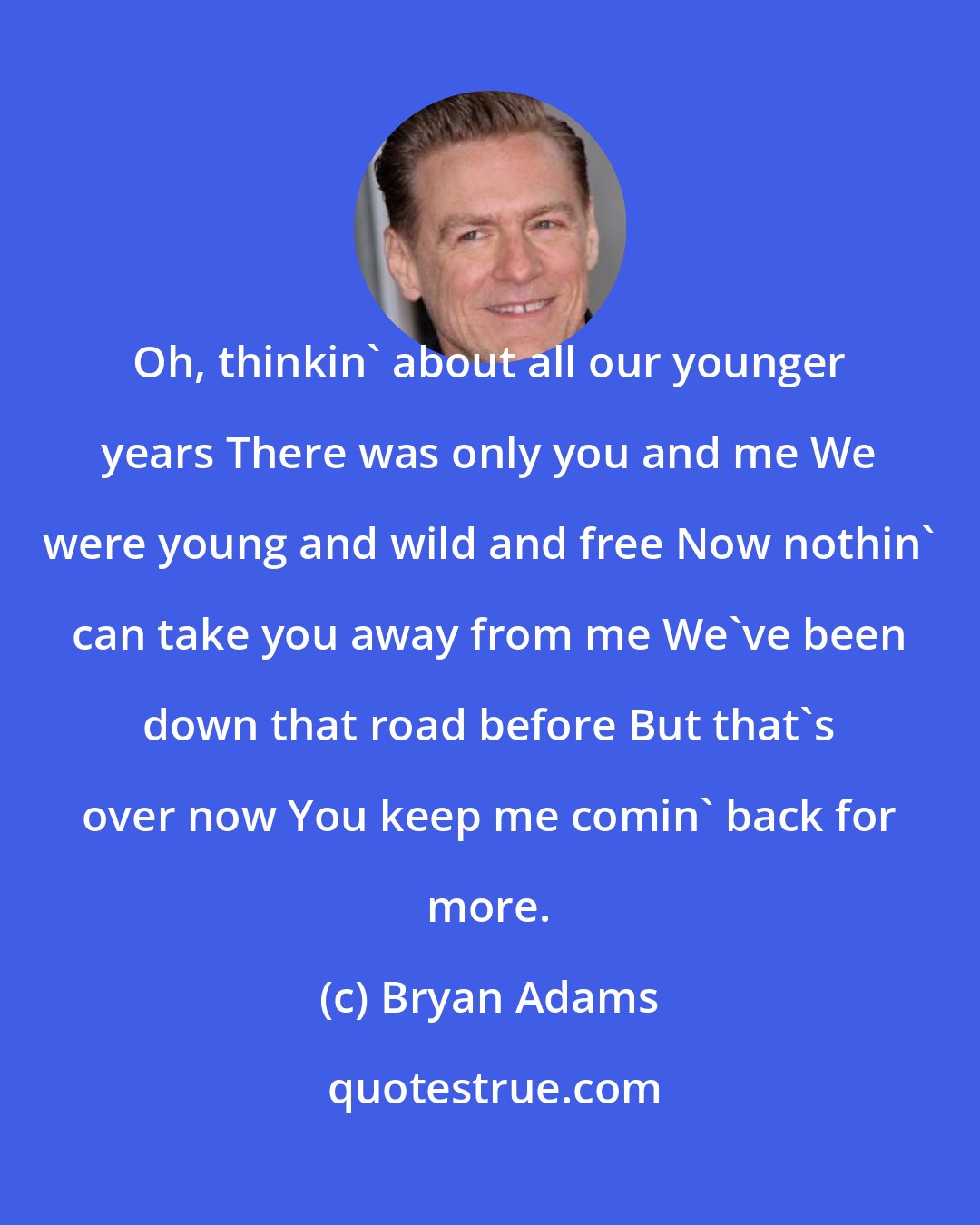 Bryan Adams: Oh, thinkin' about all our younger years There was only you and me We were young and wild and free Now nothin' can take you away from me We've been down that road before But that's over now You keep me comin' back for more.