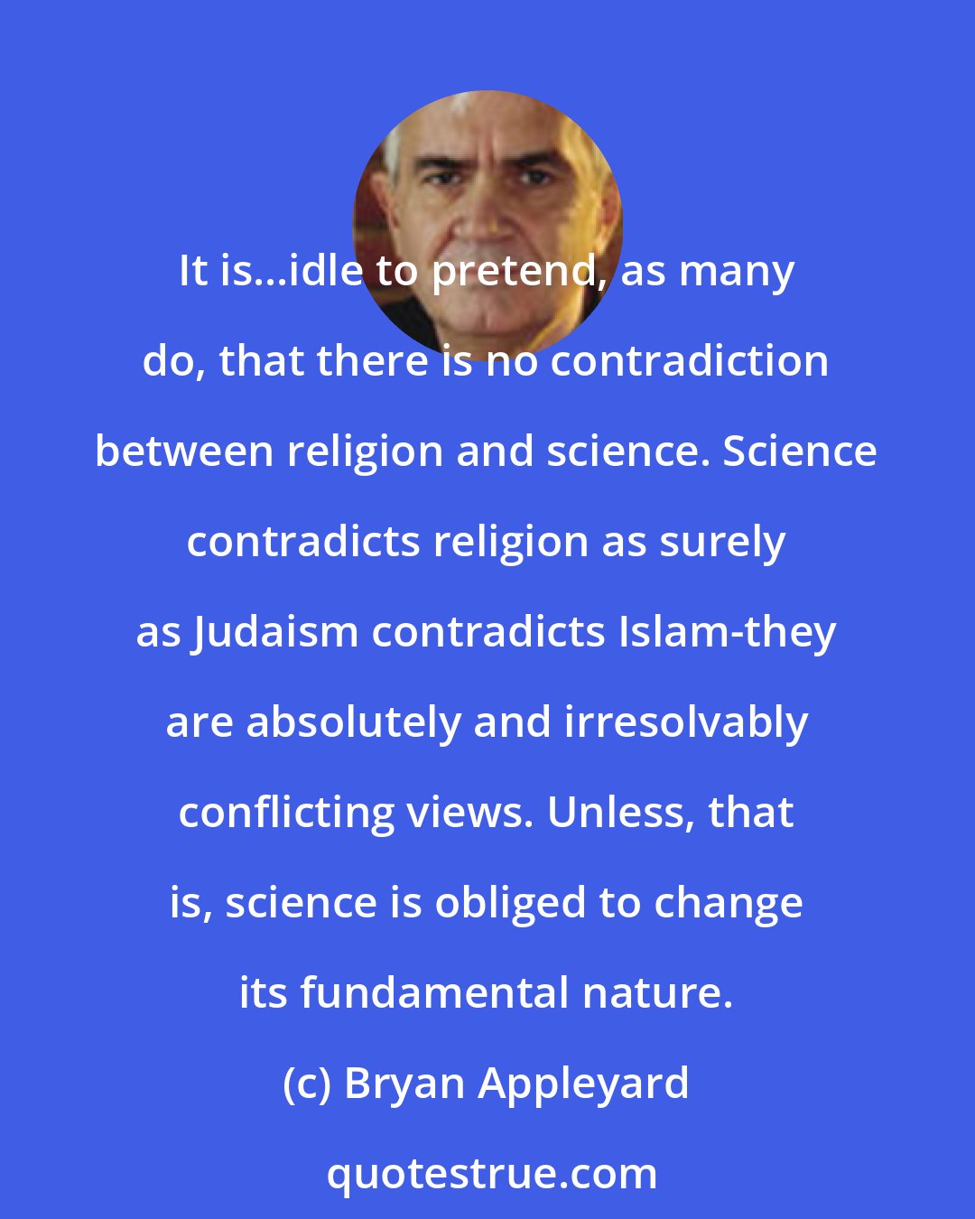 Bryan Appleyard: It is...idle to pretend, as many do, that there is no contradiction between religion and science. Science contradicts religion as surely as Judaism contradicts Islam-they are absolutely and irresolvably conflicting views. Unless, that is, science is obliged to change its fundamental nature.