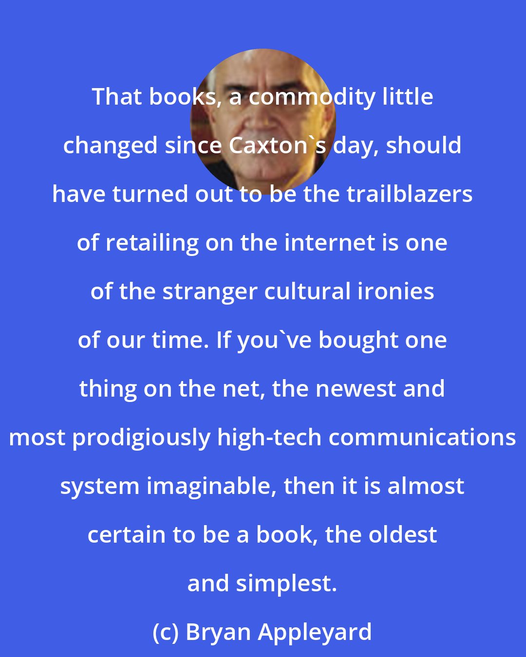 Bryan Appleyard: That books, a commodity little changed since Caxton's day, should have turned out to be the trailblazers of retailing on the internet is one of the stranger cultural ironies of our time. If you've bought one thing on the net, the newest and most prodigiously high-tech communications system imaginable, then it is almost certain to be a book, the oldest and simplest.