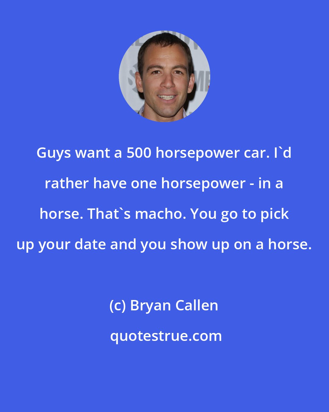 Bryan Callen: Guys want a 500 horsepower car. I'd rather have one horsepower - in a horse. That's macho. You go to pick up your date and you show up on a horse.