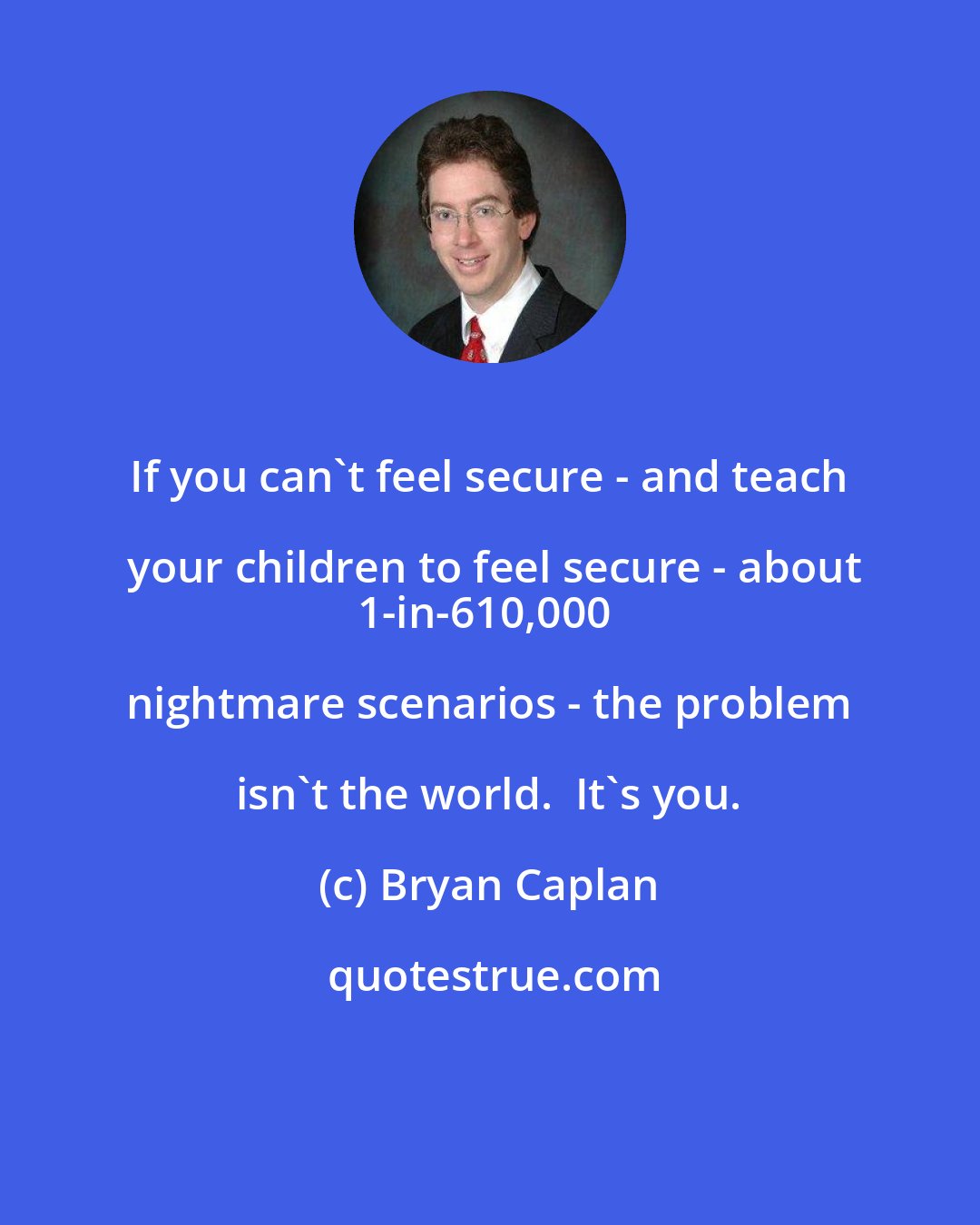 Bryan Caplan: If you can't feel secure - and teach your children to feel secure - about
1-in-610,000 nightmare scenarios - the problem isn't the world.  It's you.