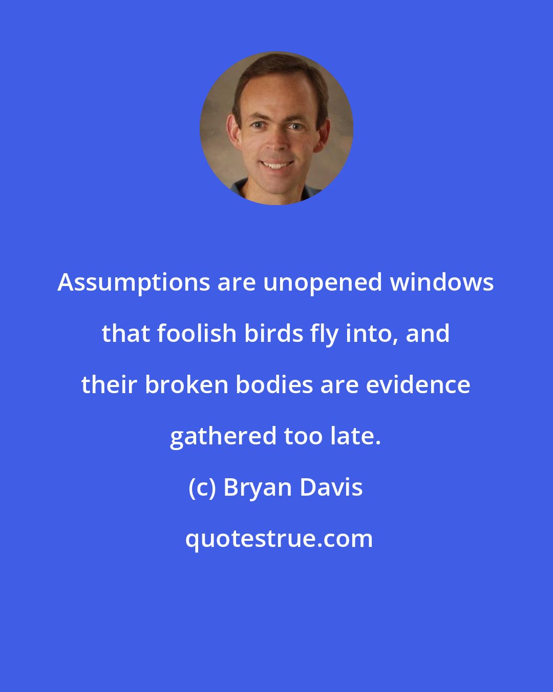 Bryan Davis: Assumptions are unopened windows that foolish birds fly into, and their broken bodies are evidence gathered too late.