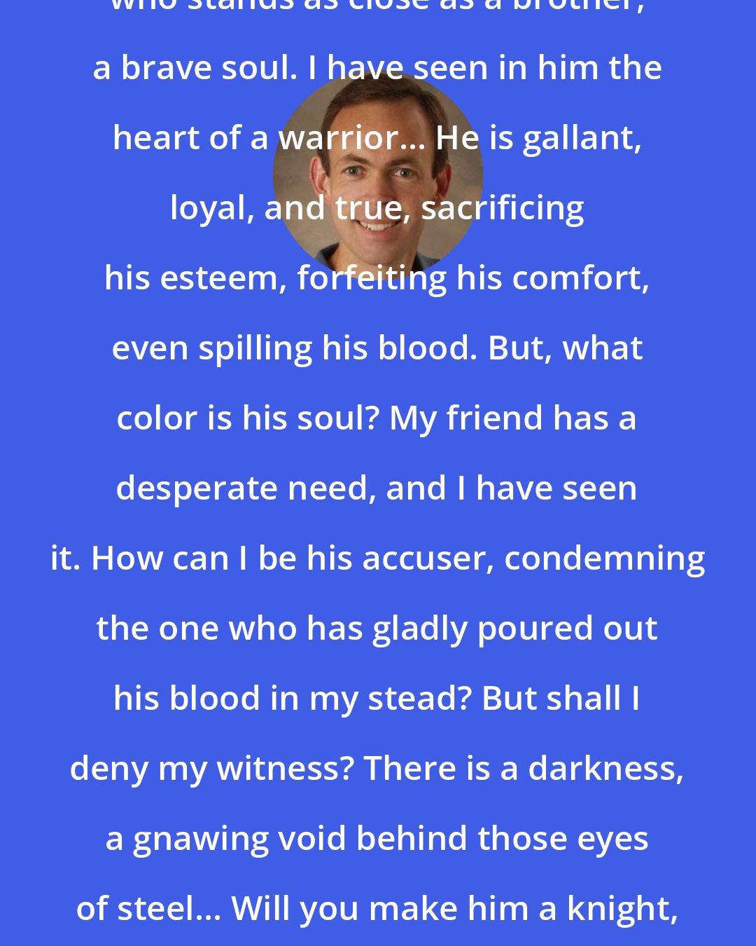 Bryan Davis: Dear Heavenly Father, I have a friend who stands as close as a brother, a brave soul. I have seen in him the heart of a warrior... He is gallant, loyal, and true, sacrificing his esteem, forfeiting his comfort, even spilling his blood. But, what color is his soul? My friend has a desperate need, and I have seen it. How can I be his accuser, condemning the one who has gladly poured out his blood in my stead? But shall I deny my witness? There is a darkness, a gnawing void behind those eyes of steel... Will you make him a knight, dressed in holy raiment, fit to take a seat at your table?