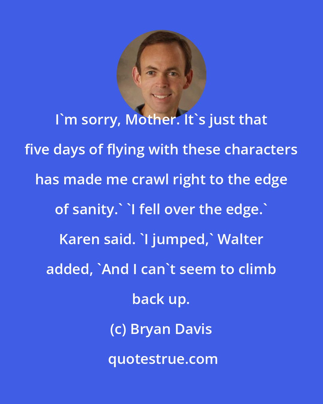 Bryan Davis: I'm sorry, Mother. It's just that five days of flying with these characters has made me crawl right to the edge of sanity.' 'I fell over the edge.' Karen said. 'I jumped,' Walter added, 'And I can't seem to climb back up.