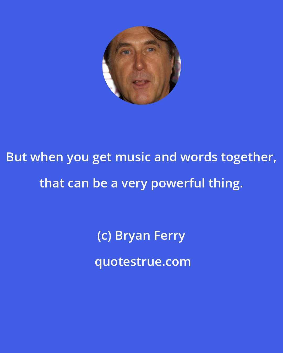 Bryan Ferry: But when you get music and words together, that can be a very powerful thing.