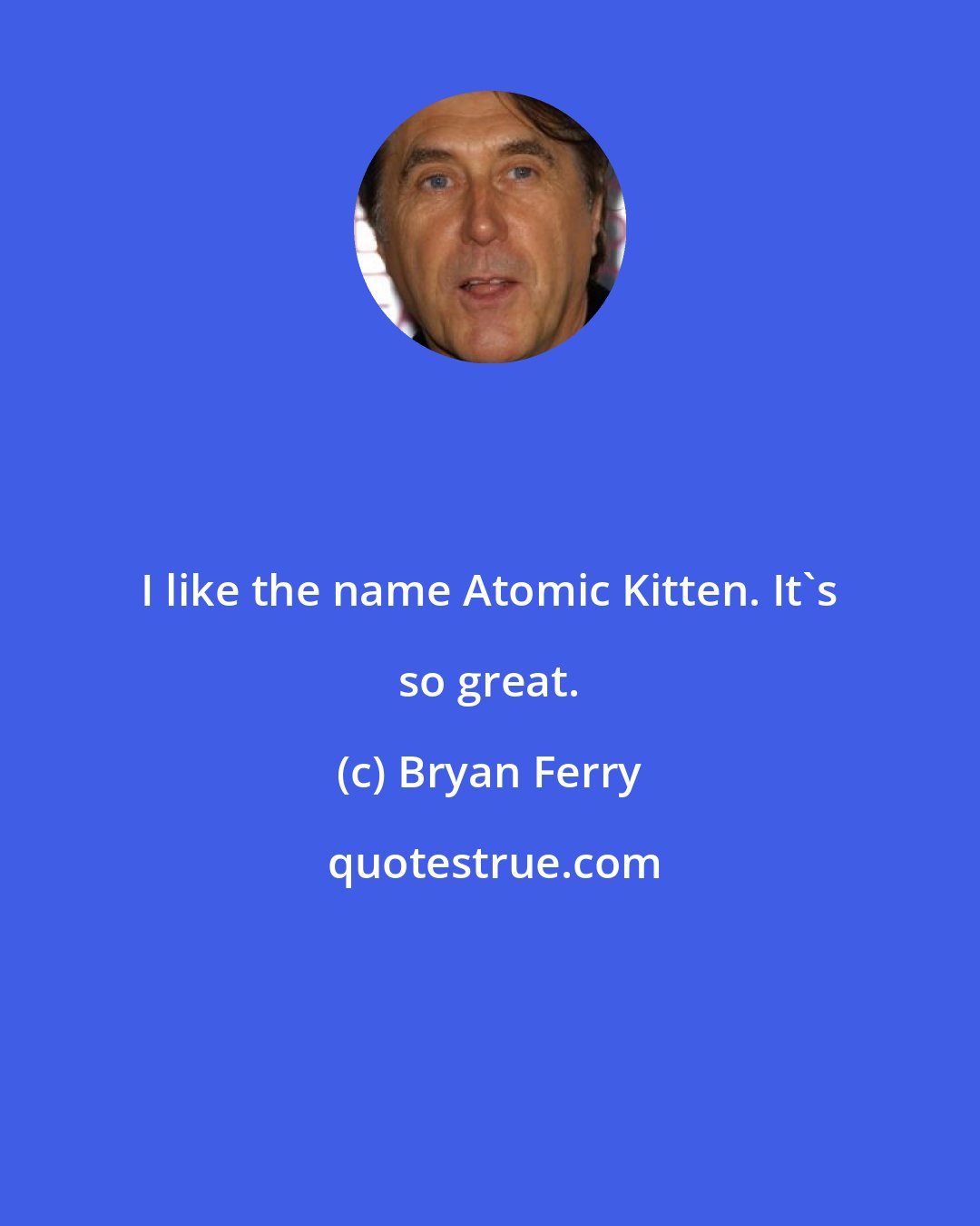 Bryan Ferry: I like the name Atomic Kitten. It's so great.
