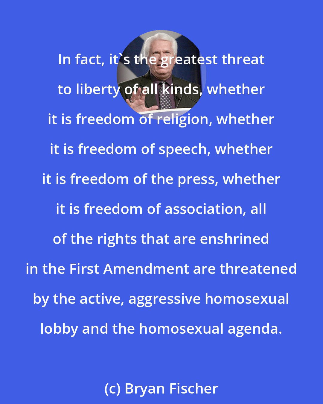 Bryan Fischer: In fact, it's the greatest threat to liberty of all kinds, whether it is freedom of religion, whether it is freedom of speech, whether it is freedom of the press, whether it is freedom of association, all of the rights that are enshrined in the First Amendment are threatened by the active, aggressive homosexual lobby and the homosexual agenda.