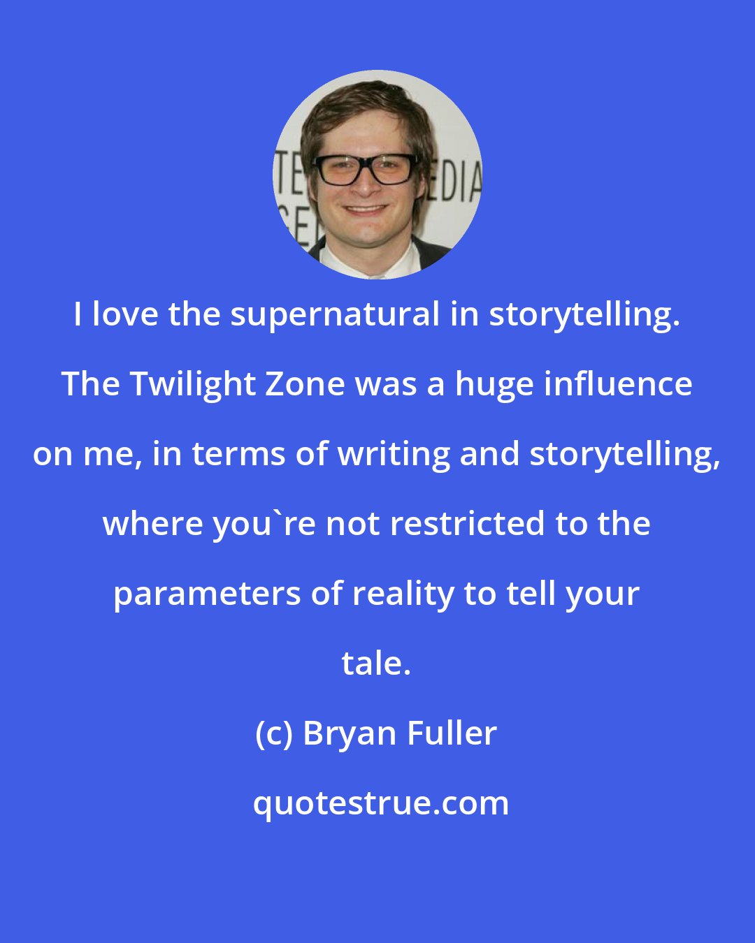 Bryan Fuller: I love the supernatural in storytelling. The Twilight Zone was a huge influence on me, in terms of writing and storytelling, where you're not restricted to the parameters of reality to tell your tale.