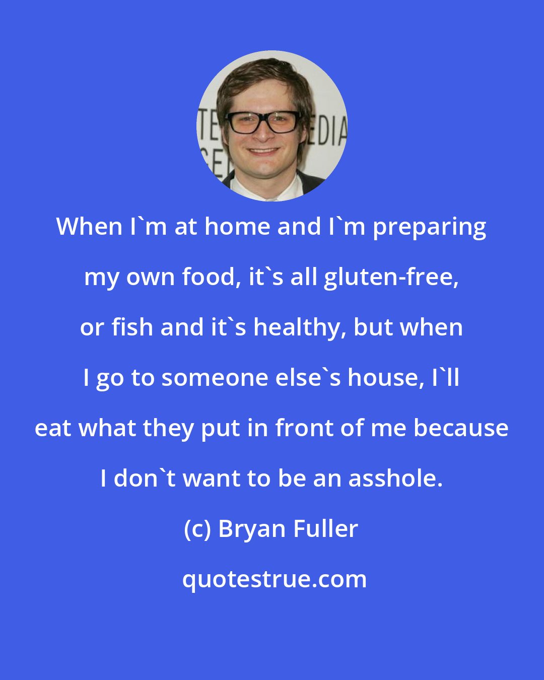 Bryan Fuller: When I'm at home and I'm preparing my own food, it's all gluten-free, or fish and it's healthy, but when I go to someone else's house, I'll eat what they put in front of me because I don't want to be an asshole.