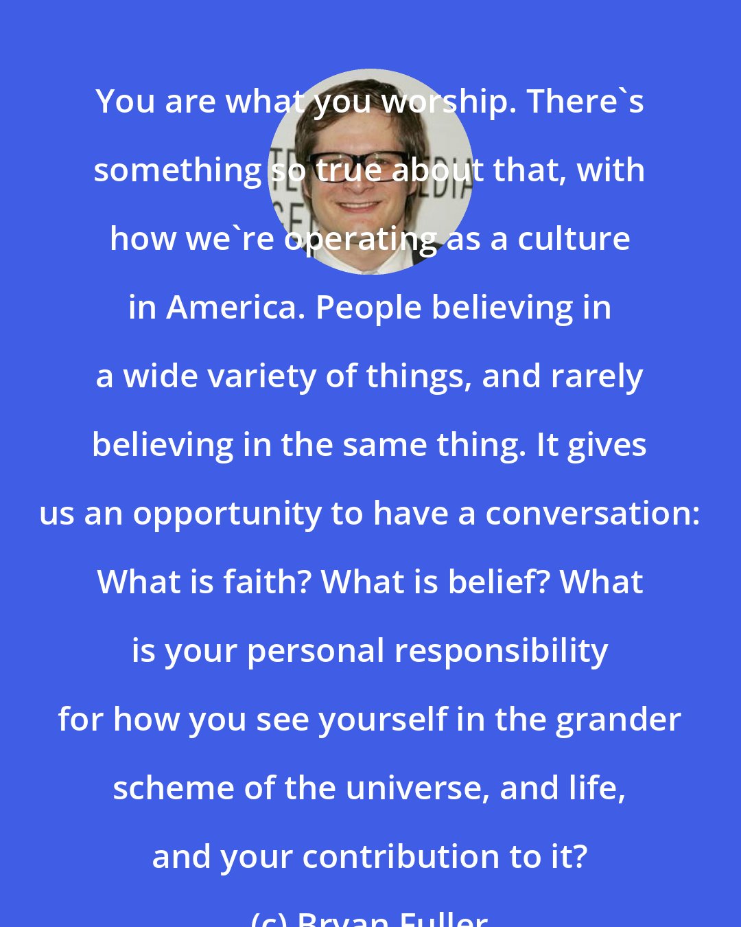 Bryan Fuller: You are what you worship. There's something so true about that, with how we're operating as a culture in America. People believing in a wide variety of things, and rarely believing in the same thing. It gives us an opportunity to have a conversation: What is faith? What is belief? What is your personal responsibility for how you see yourself in the grander scheme of the universe, and life, and your contribution to it?