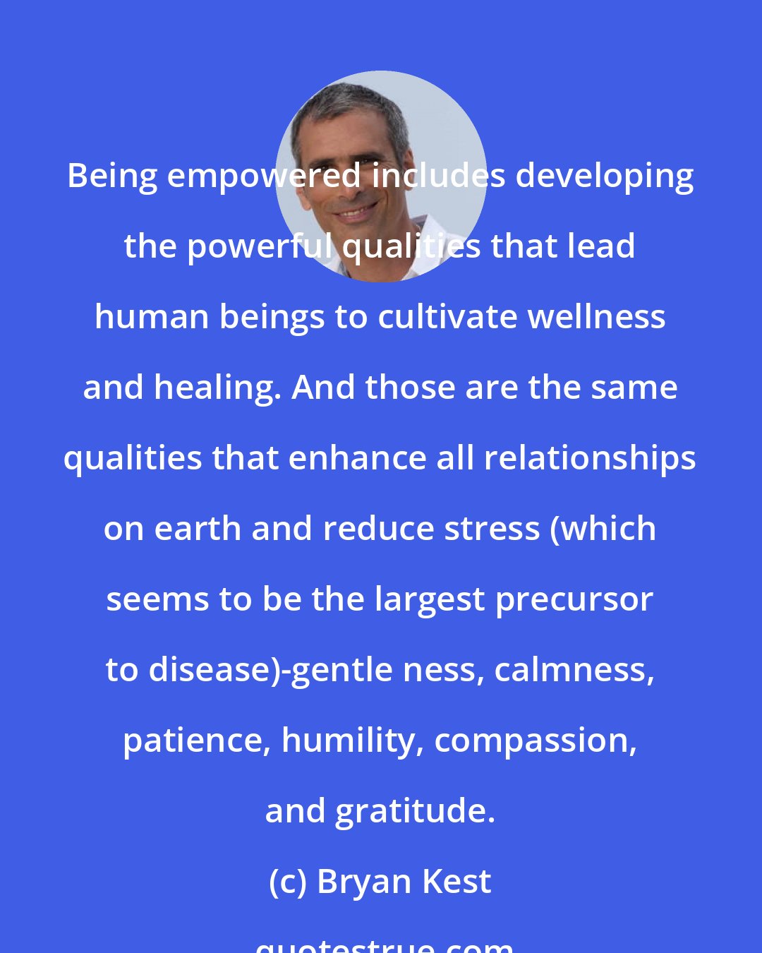 Bryan Kest: Being empowered includes developing the powerful qualities that lead human beings to cultivate wellness and healing. And those are the same qualities that enhance all relationships on earth and reduce stress (which seems to be the largest precursor to disease)-gentle ness, calmness, patience, humility, compassion, and gratitude.