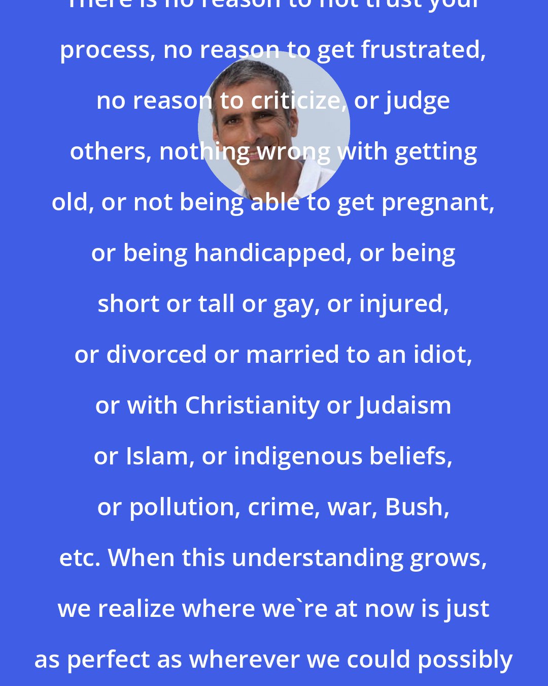 Bryan Kest: There is no reason to not trust your process, no reason to get frustrated, no reason to criticize, or judge others, nothing wrong with getting old, or not being able to get pregnant, or being handicapped, or being short or tall or gay, or injured, or divorced or married to an idiot, or with Christianity or Judaism or Islam, or indigenous beliefs, or pollution, crime, war, Bush, etc. When this understanding grows, we realize where we're at now is just as perfect as wherever we could possibly get to.