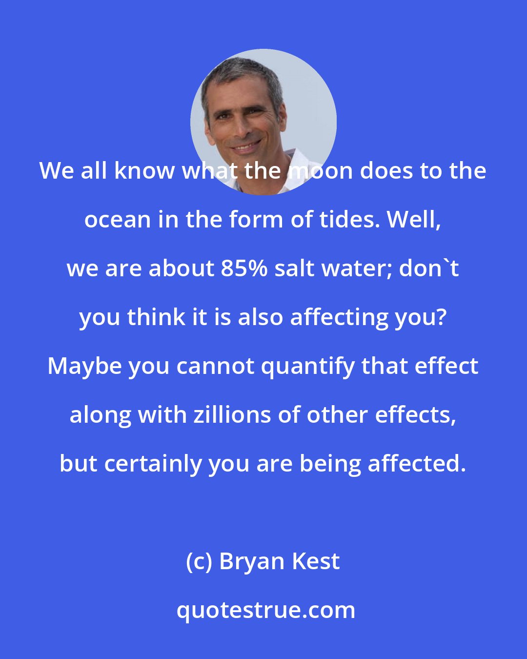 Bryan Kest: We all know what the moon does to the ocean in the form of tides. Well, we are about 85% salt water; don't you think it is also affecting you? Maybe you cannot quantify that effect along with zillions of other effects, but certainly you are being affected.