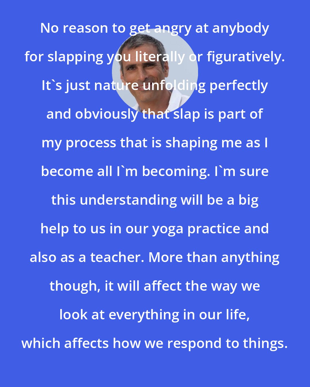 Bryan Kest: No reason to get angry at anybody for slapping you literally or figuratively. It's just nature unfolding perfectly and obviously that slap is part of my process that is shaping me as I become all I'm becoming. I'm sure this understanding will be a big help to us in our yoga practice and also as a teacher. More than anything though, it will affect the way we look at everything in our life, which affects how we respond to things.