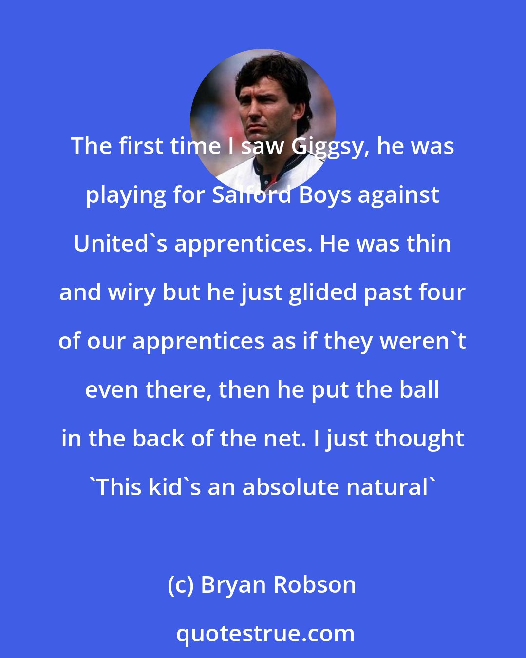 Bryan Robson: The first time I saw Giggsy, he was playing for Salford Boys against United's apprentices. He was thin and wiry but he just glided past four of our apprentices as if they weren't even there, then he put the ball in the back of the net. I just thought 'This kid's an absolute natural'