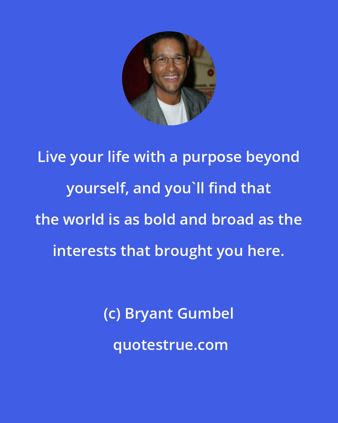 Bryant Gumbel: Live your life with a purpose beyond yourself, and you'll find that the world is as bold and broad as the interests that brought you here.