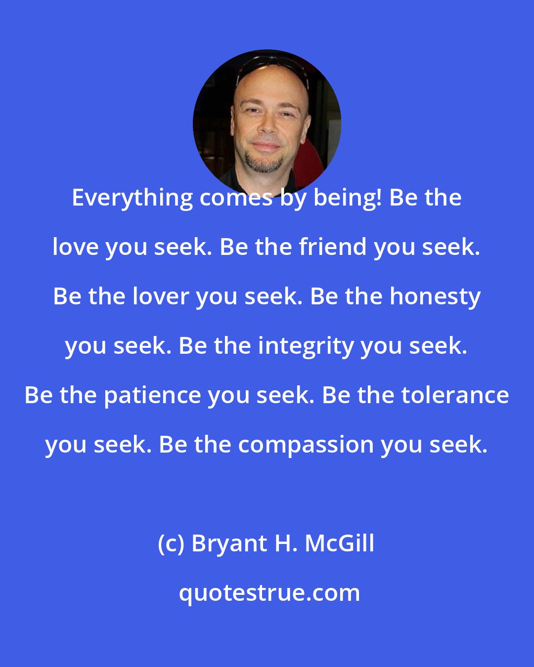 Bryant H. McGill: Everything comes by being! Be the love you seek. Be the friend you seek. Be the lover you seek. Be the honesty you seek. Be the integrity you seek. Be the patience you seek. Be the tolerance you seek. Be the compassion you seek.