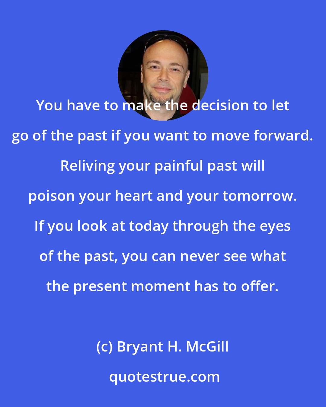 Bryant H. McGill: You have to make the decision to let go of the past if you want to move forward. Reliving your painful past will poison your heart and your tomorrow. If you look at today through the eyes of the past, you can never see what the present moment has to offer.