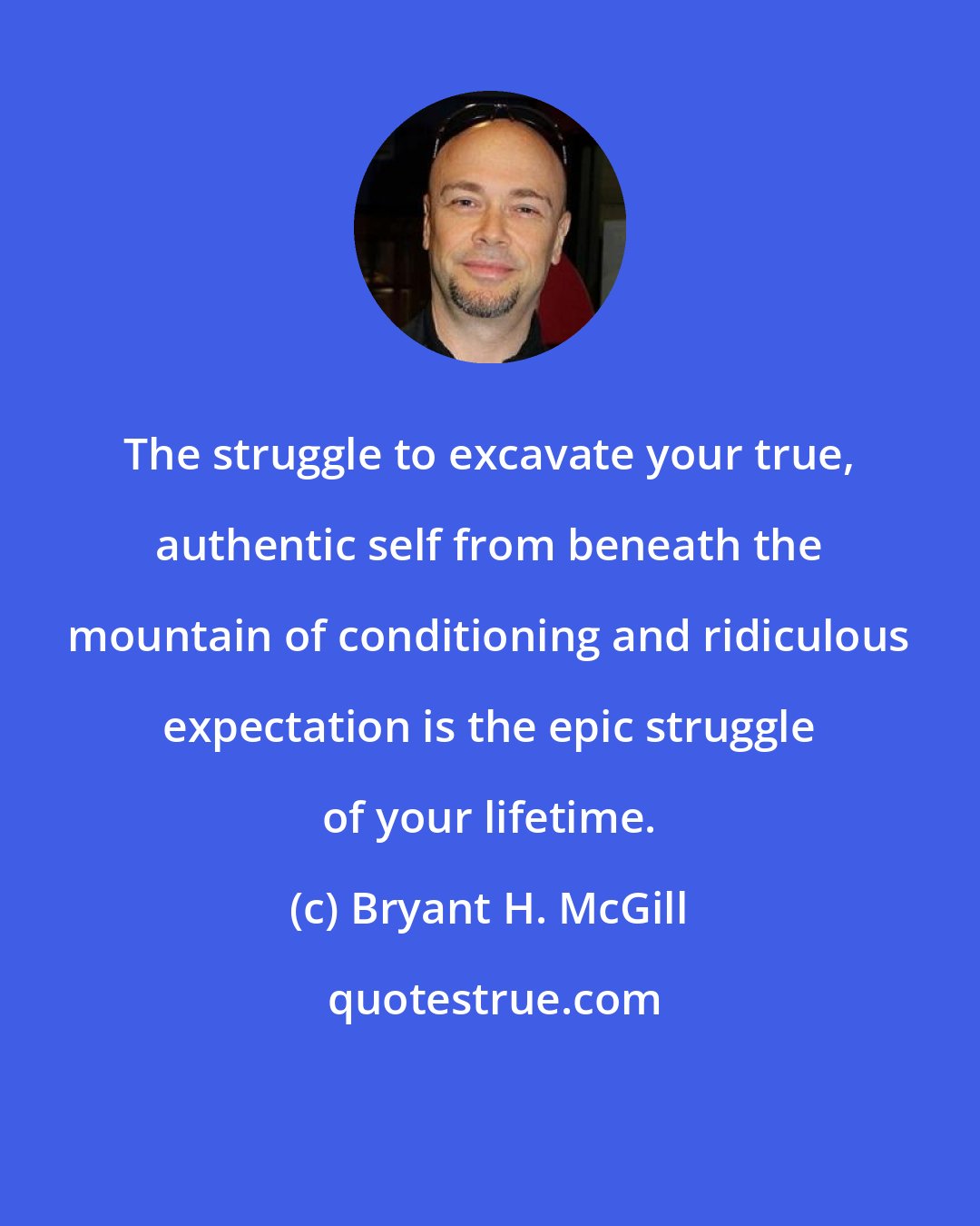 Bryant H. McGill: The struggle to excavate your true, authentic self from beneath the mountain of conditioning and ridiculous expectation is the epic struggle of your lifetime.