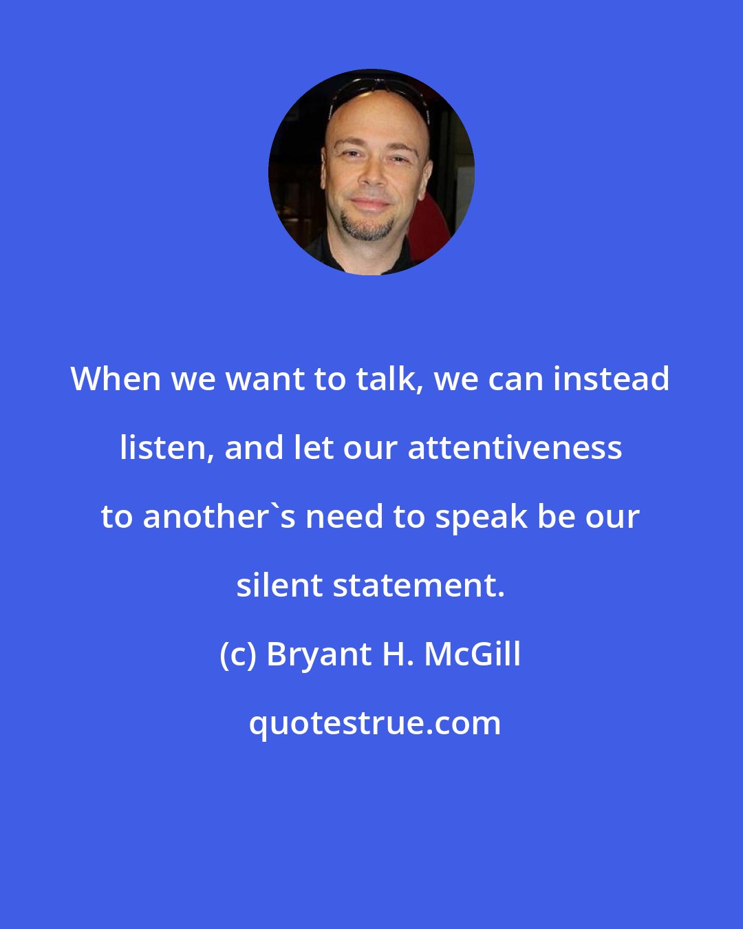 Bryant H. McGill: When we want to talk, we can instead listen, and let our attentiveness to another's need to speak be our silent statement.
