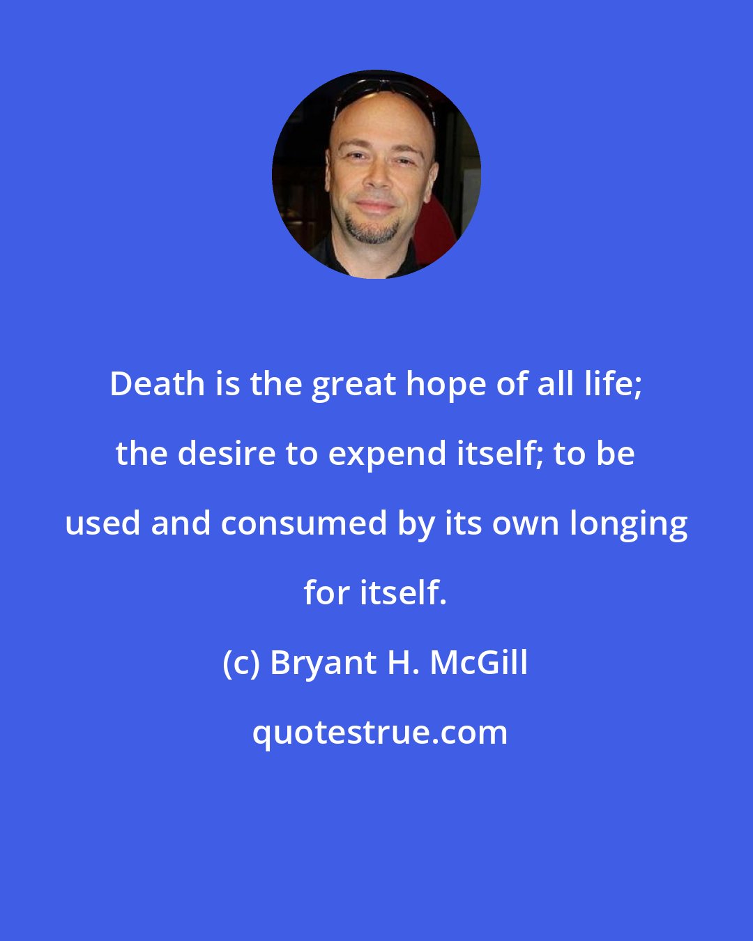 Bryant H. McGill: Death is the great hope of all life; the desire to expend itself; to be used and consumed by its own longing for itself.