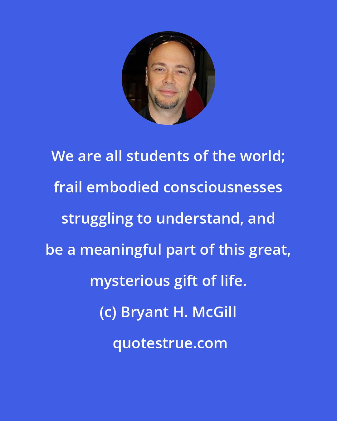 Bryant H. McGill: We are all students of the world; frail embodied consciousnesses struggling to understand, and be a meaningful part of this great, mysterious gift of life.