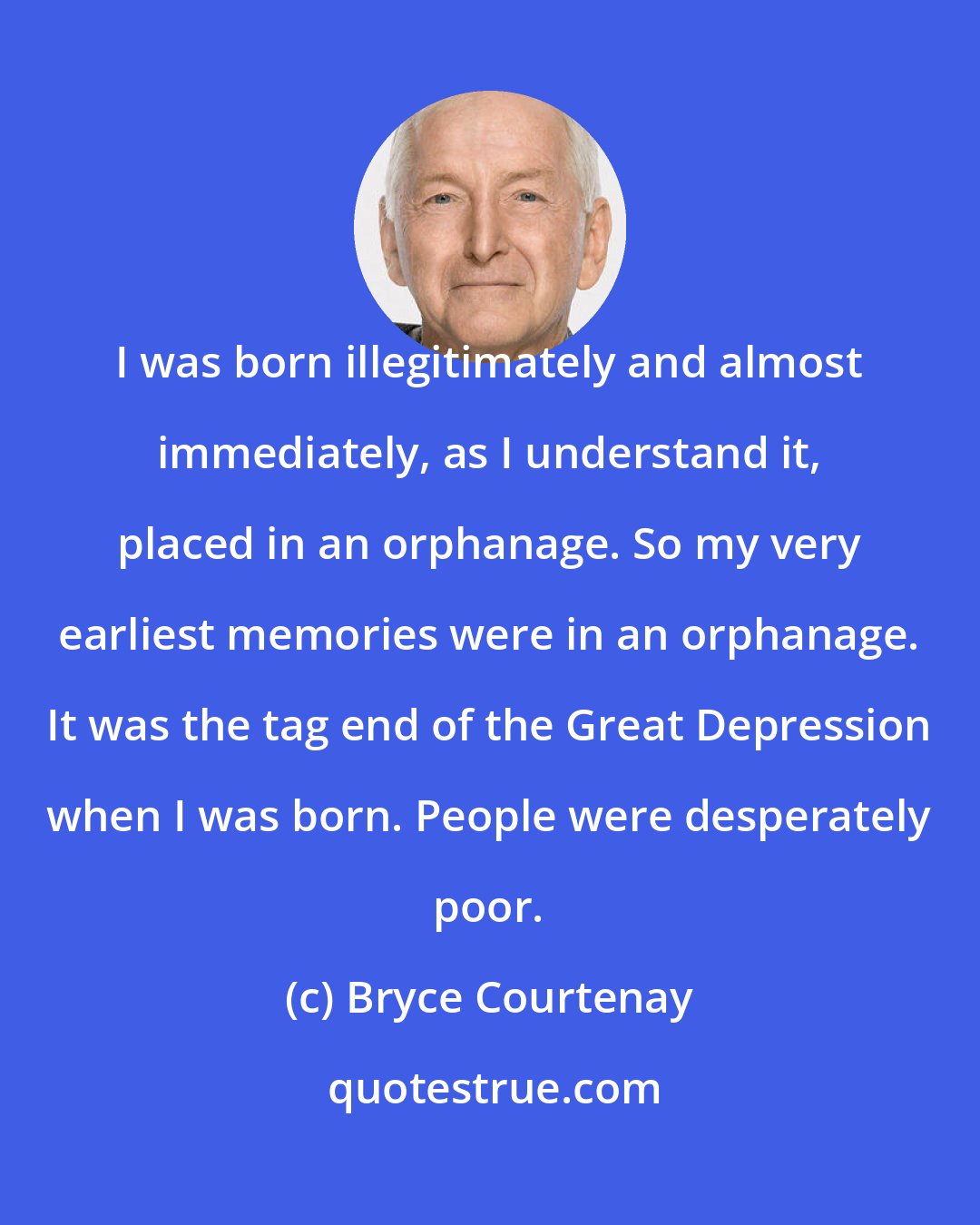 Bryce Courtenay: I was born illegitimately and almost immediately, as I understand it, placed in an orphanage. So my very earliest memories were in an orphanage. It was the tag end of the Great Depression when I was born. People were desperately poor.