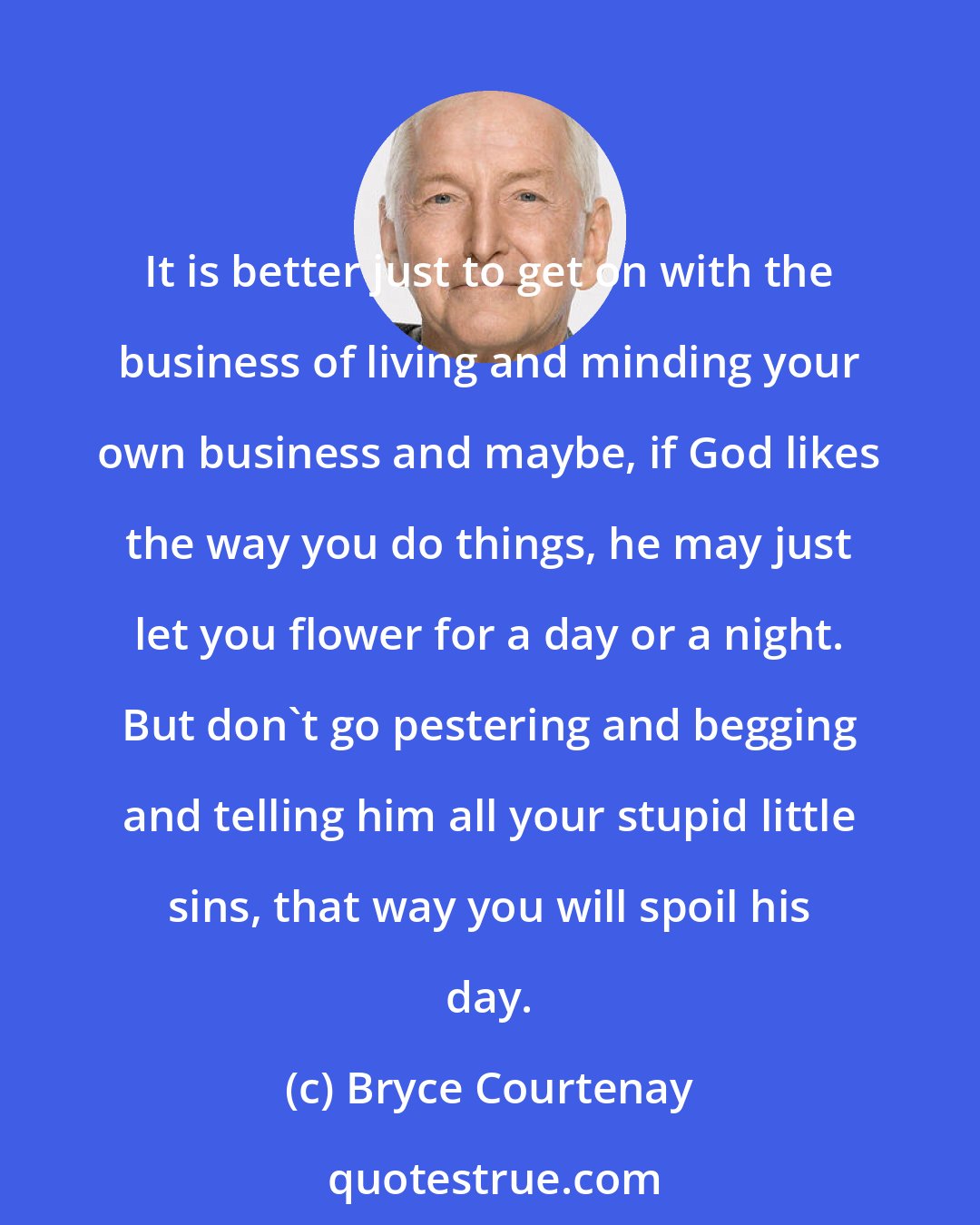 Bryce Courtenay: It is better just to get on with the business of living and minding your own business and maybe, if God likes the way you do things, he may just let you flower for a day or a night. But don't go pestering and begging and telling him all your stupid little sins, that way you will spoil his day.