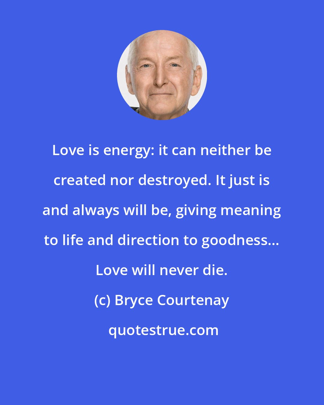 Bryce Courtenay: Love is energy: it can neither be created nor destroyed. It just is and always will be, giving meaning to life and direction to goodness... Love will never die.