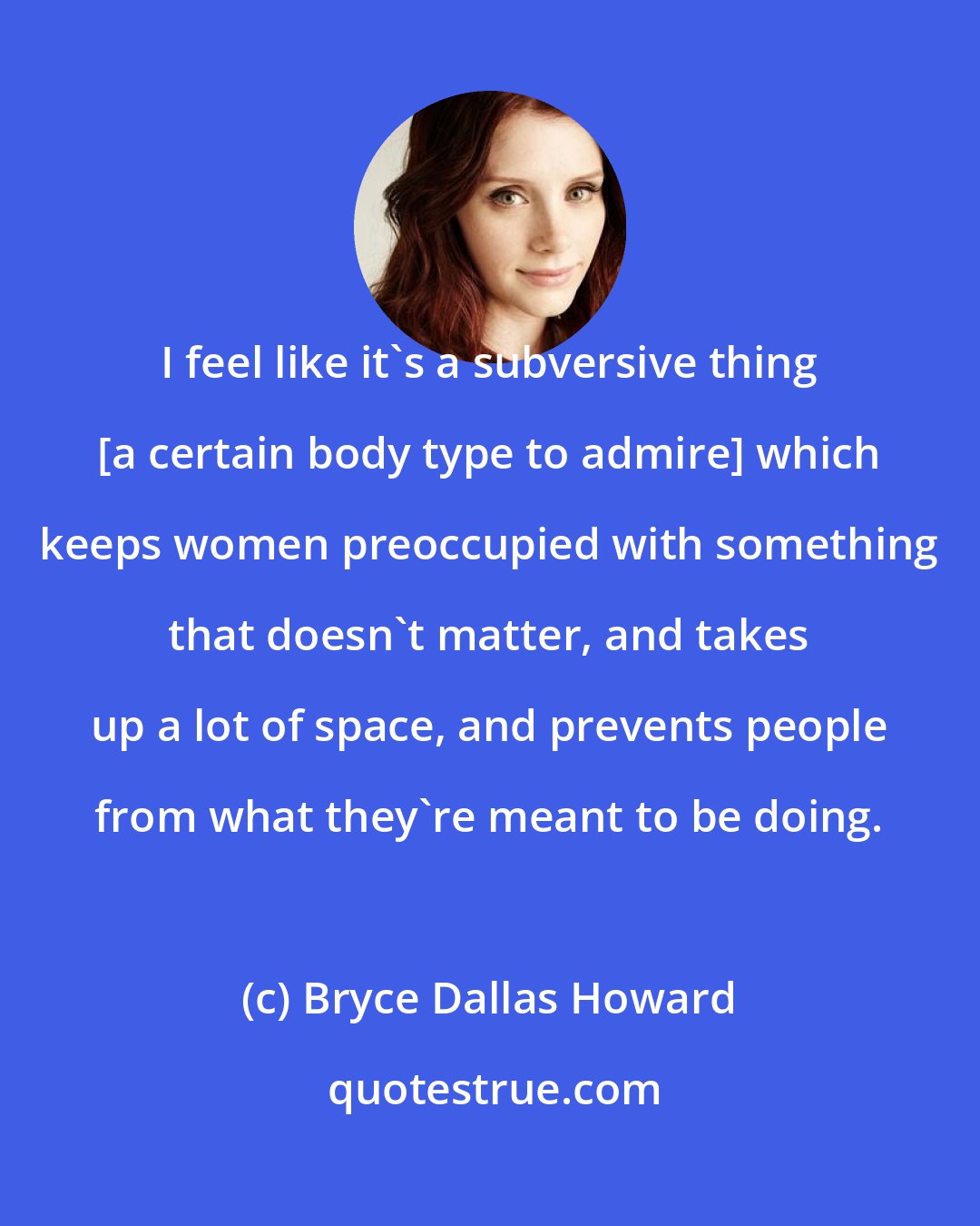 Bryce Dallas Howard: I feel like it's a subversive thing [a certain body type to admire] which keeps women preoccupied with something that doesn't matter, and takes up a lot of space, and prevents people from what they're meant to be doing.