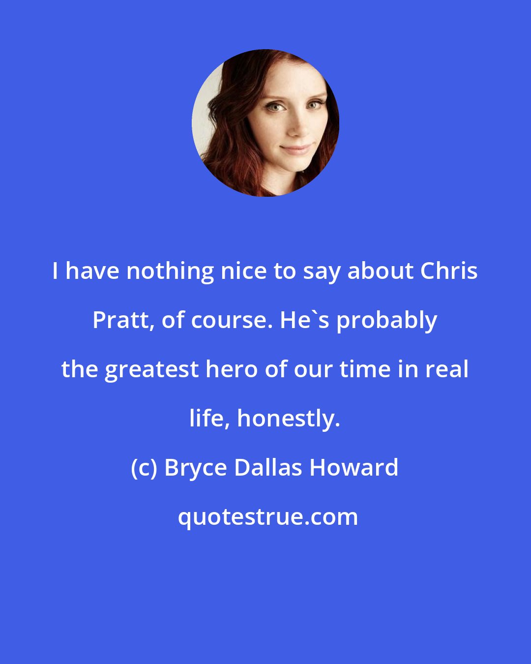 Bryce Dallas Howard: I have nothing nice to say about Chris Pratt, of course. He's probably the greatest hero of our time in real life, honestly.