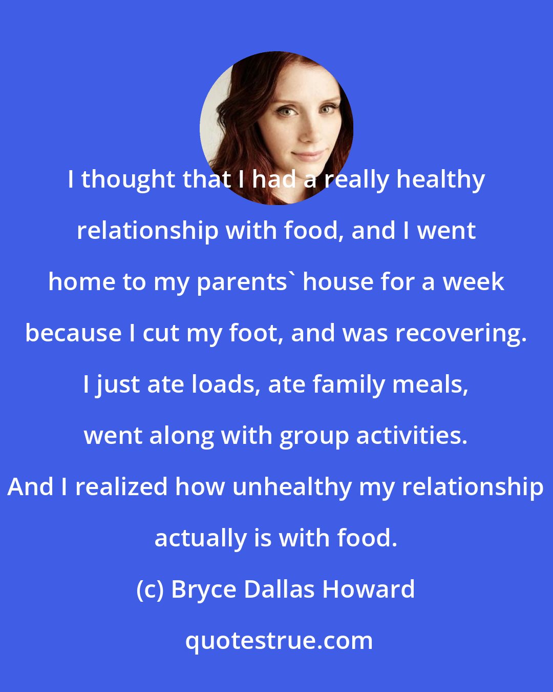 Bryce Dallas Howard: I thought that I had a really healthy relationship with food, and I went home to my parents' house for a week because I cut my foot, and was recovering. I just ate loads, ate family meals, went along with group activities. And I realized how unhealthy my relationship actually is with food.