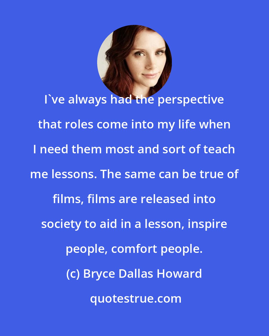 Bryce Dallas Howard: I've always had the perspective that roles come into my life when I need them most and sort of teach me lessons. The same can be true of films, films are released into society to aid in a lesson, inspire people, comfort people.