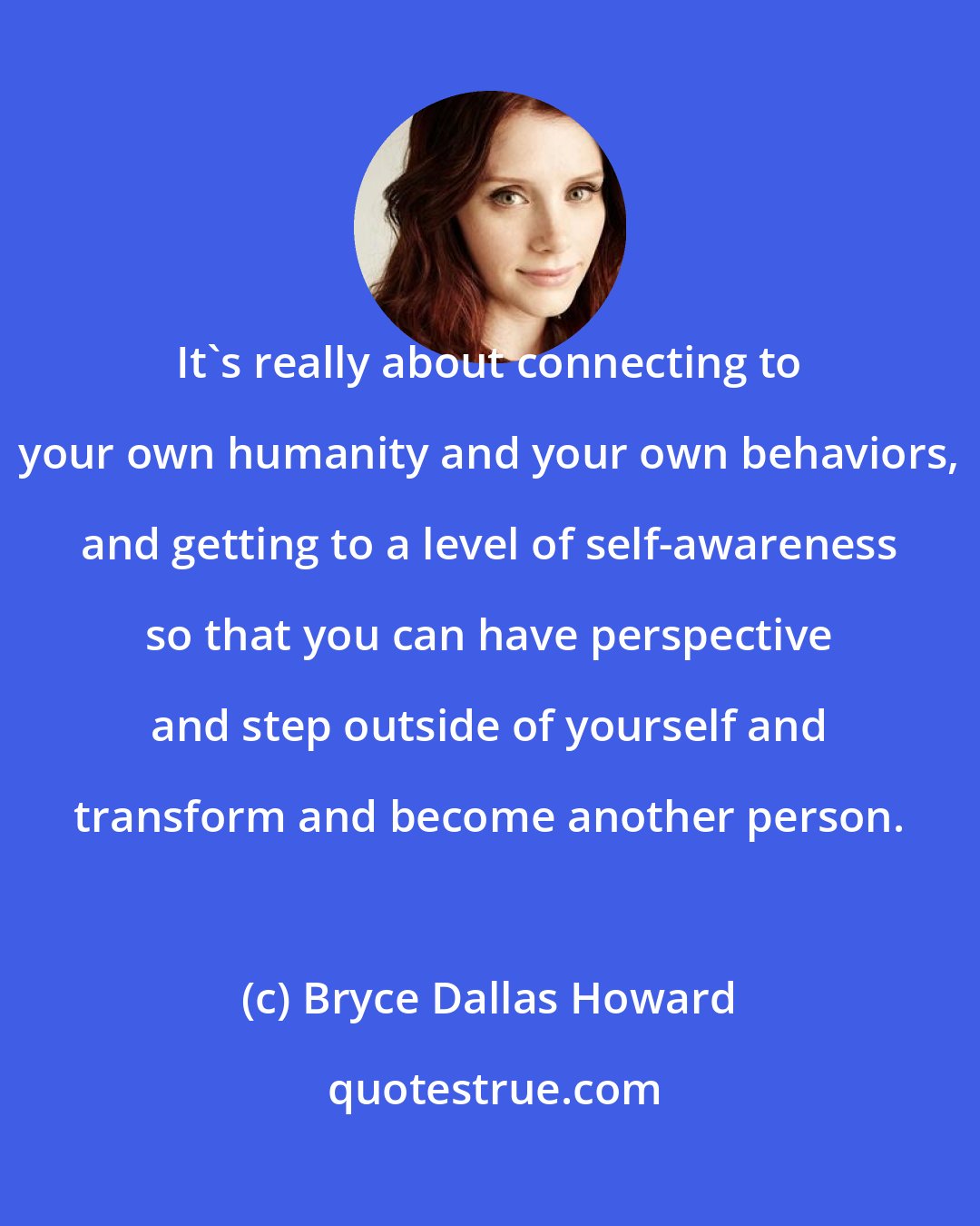 Bryce Dallas Howard: It's really about connecting to your own humanity and your own behaviors, and getting to a level of self-awareness so that you can have perspective and step outside of yourself and transform and become another person.