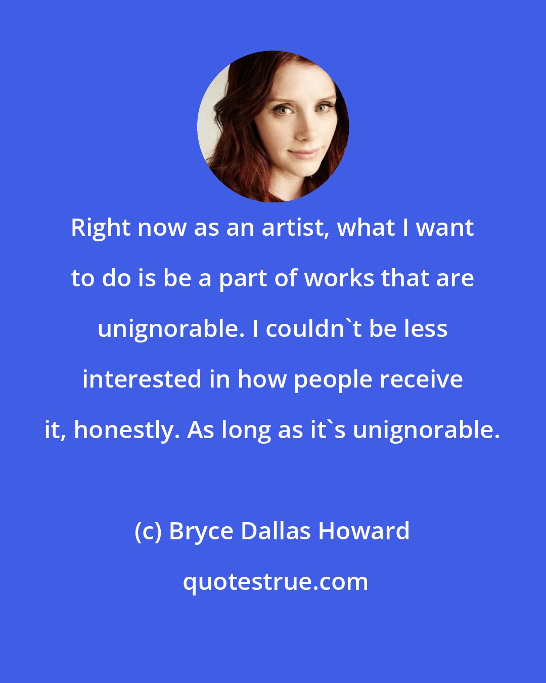 Bryce Dallas Howard: Right now as an artist, what I want to do is be a part of works that are unignorable. I couldn't be less interested in how people receive it, honestly. As long as it's unignorable.