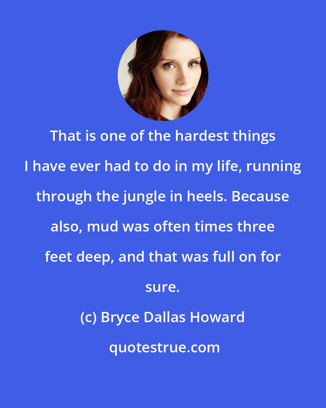 Bryce Dallas Howard: That is one of the hardest things I have ever had to do in my life, running through the jungle in heels. Because also, mud was often times three feet deep, and that was full on for sure.