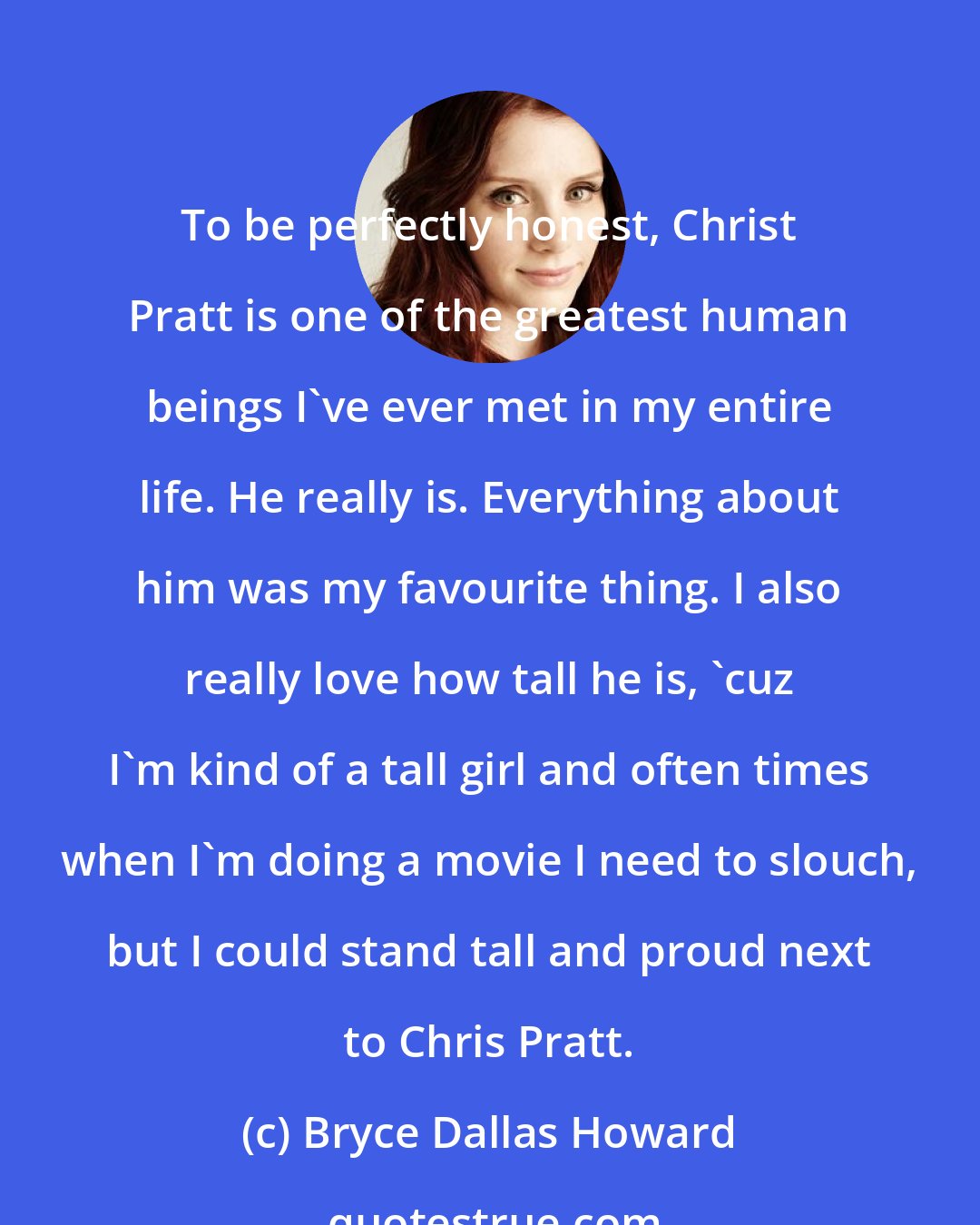 Bryce Dallas Howard: To be perfectly honest, Christ Pratt is one of the greatest human beings I've ever met in my entire life. He really is. Everything about him was my favourite thing. I also really love how tall he is, 'cuz I'm kind of a tall girl and often times when I'm doing a movie I need to slouch, but I could stand tall and proud next to Chris Pratt.