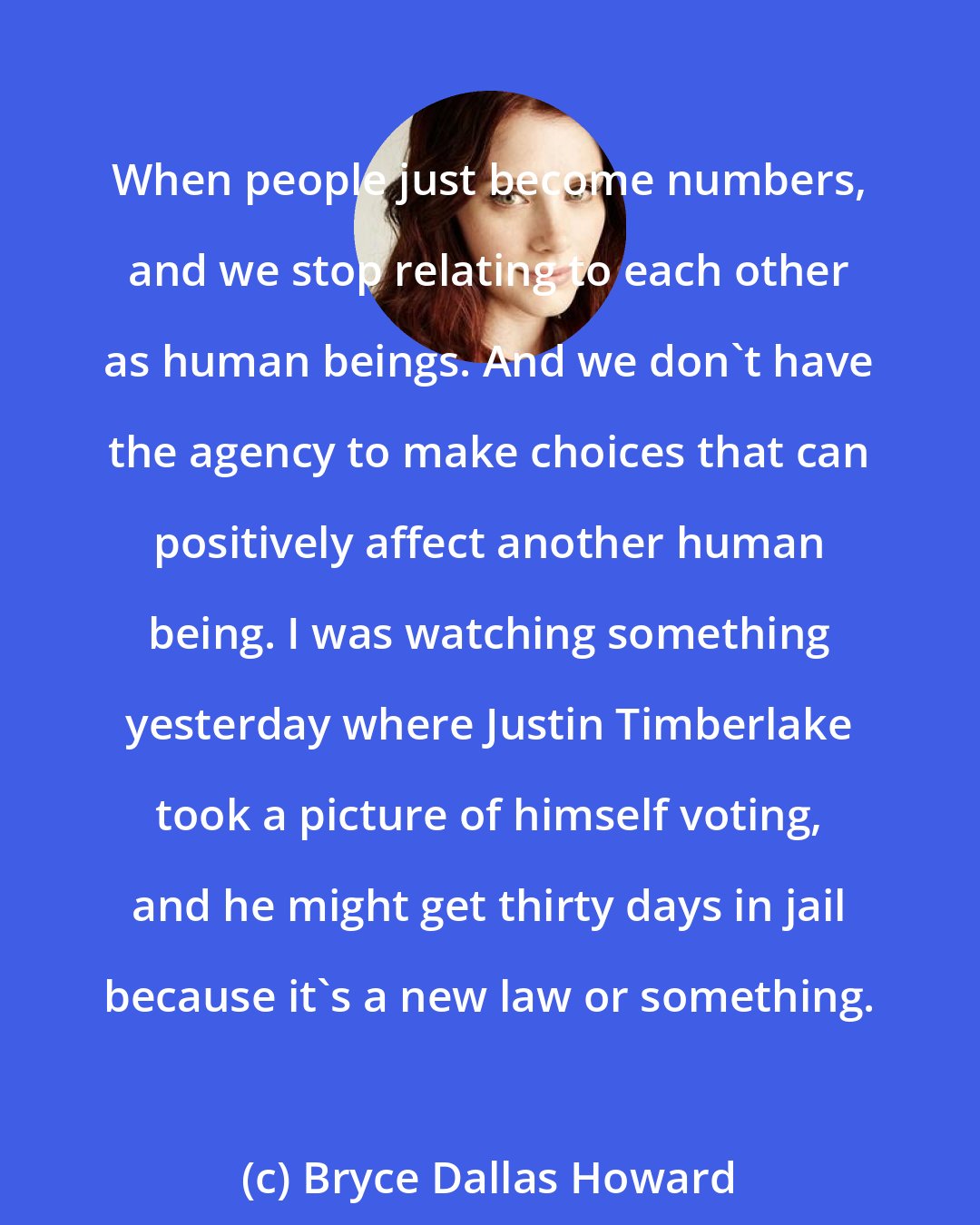 Bryce Dallas Howard: When people just become numbers, and we stop relating to each other as human beings. And we don't have the agency to make choices that can positively affect another human being. I was watching something yesterday where Justin Timberlake took a picture of himself voting, and he might get thirty days in jail because it's a new law or something.