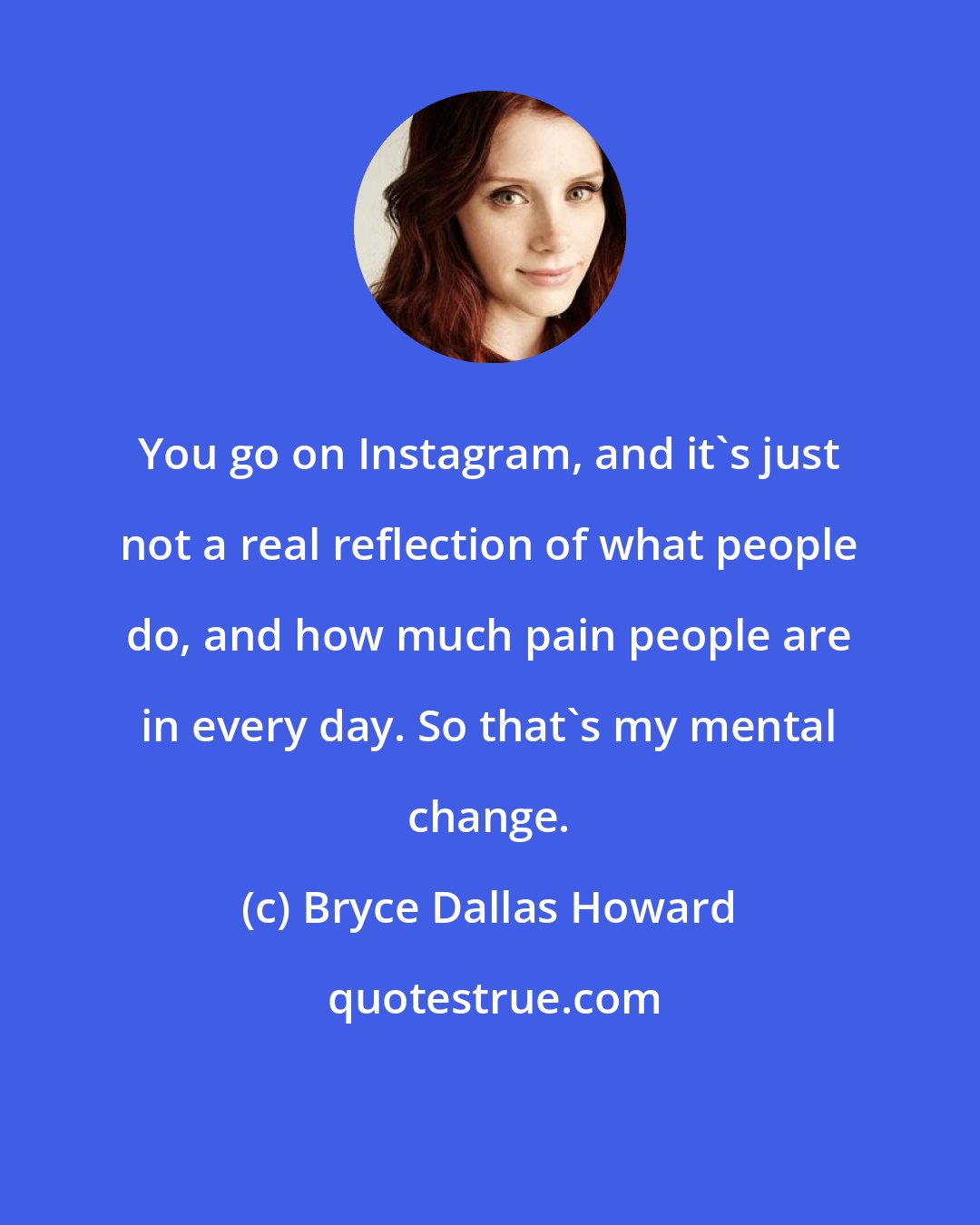 Bryce Dallas Howard: You go on Instagram, and it's just not a real reflection of what people do, and how much pain people are in every day. So that's my mental change.