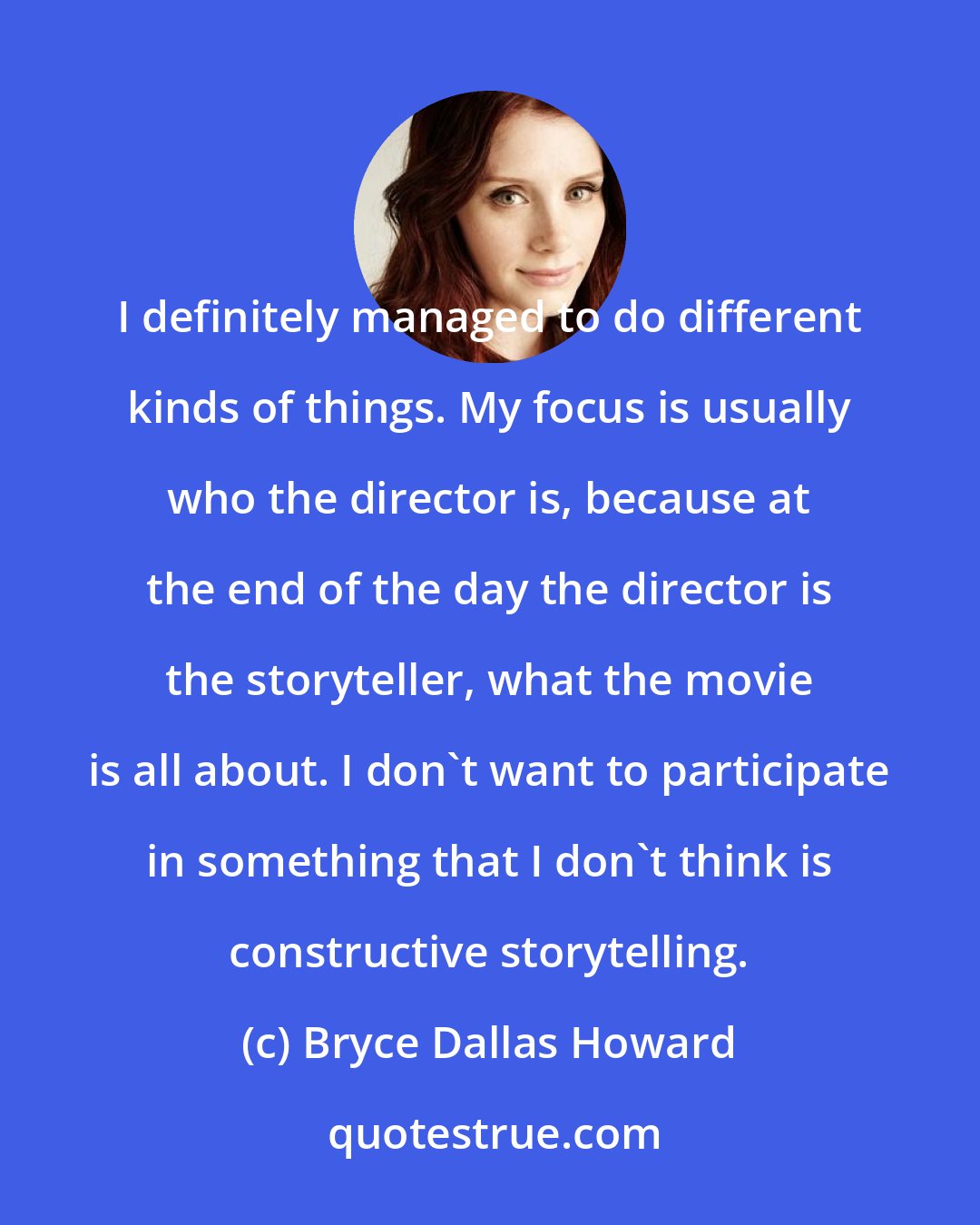 Bryce Dallas Howard: I definitely managed to do different kinds of things. My focus is usually who the director is, because at the end of the day the director is the storyteller, what the movie is all about. I don't want to participate in something that I don't think is constructive storytelling.