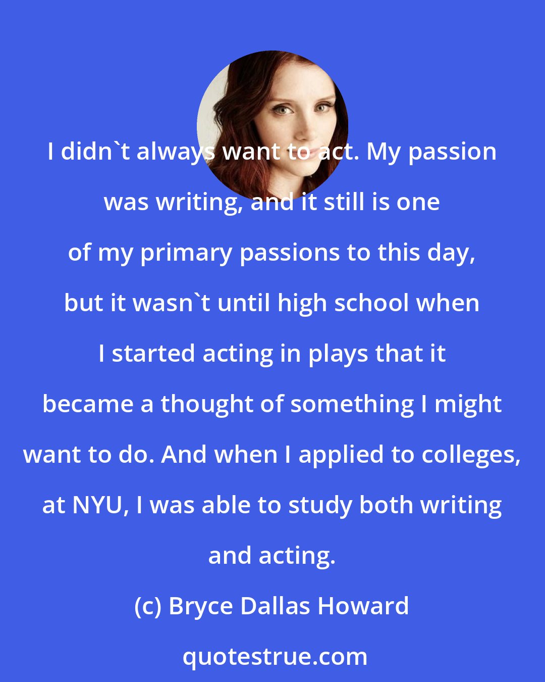 Bryce Dallas Howard: I didn't always want to act. My passion was writing, and it still is one of my primary passions to this day, but it wasn't until high school when I started acting in plays that it became a thought of something I might want to do. And when I applied to colleges, at NYU, I was able to study both writing and acting.