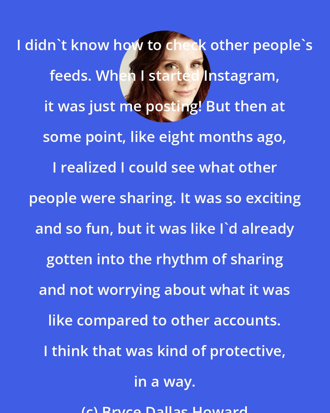 Bryce Dallas Howard: I didn't know how to check other people's feeds. When I started Instagram, it was just me posting! But then at some point, like eight months ago, I realized I could see what other people were sharing. It was so exciting and so fun, but it was like I'd already gotten into the rhythm of sharing and not worrying about what it was like compared to other accounts. I think that was kind of protective, in a way.