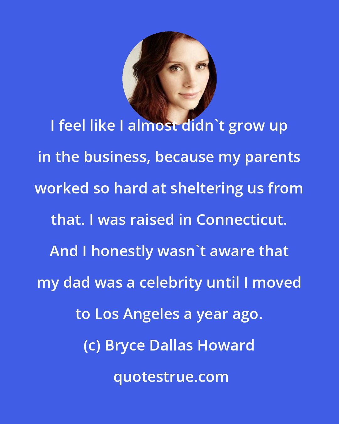 Bryce Dallas Howard: I feel like I almost didn't grow up in the business, because my parents worked so hard at sheltering us from that. I was raised in Connecticut. And I honestly wasn't aware that my dad was a celebrity until I moved to Los Angeles a year ago.