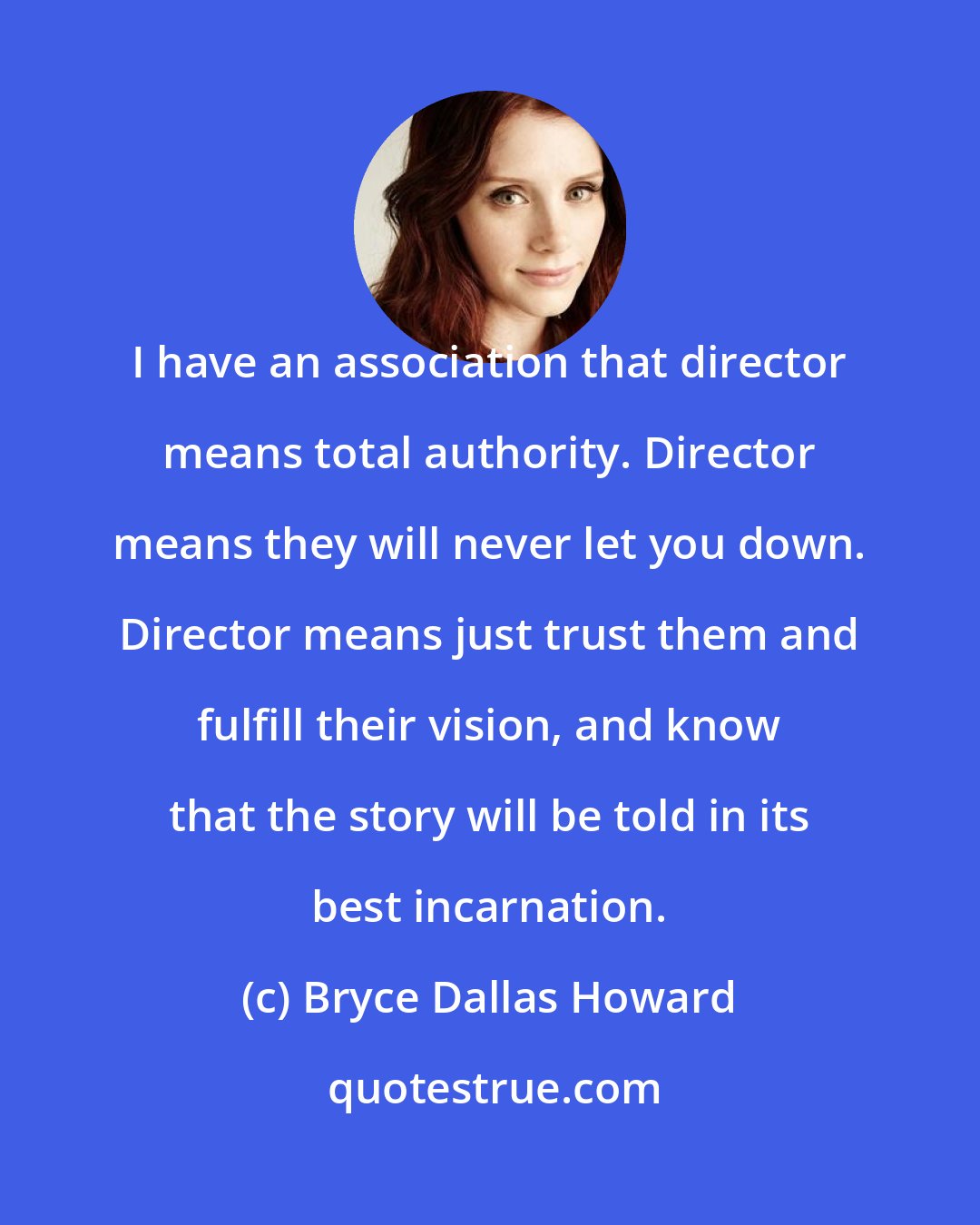 Bryce Dallas Howard: I have an association that director means total authority. Director means they will never let you down. Director means just trust them and fulfill their vision, and know that the story will be told in its best incarnation.