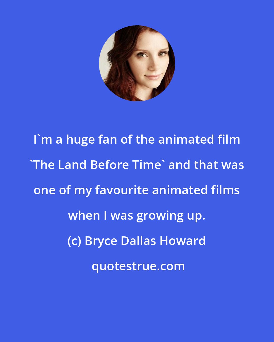 Bryce Dallas Howard: I'm a huge fan of the animated film 'The Land Before Time' and that was one of my favourite animated films when I was growing up.