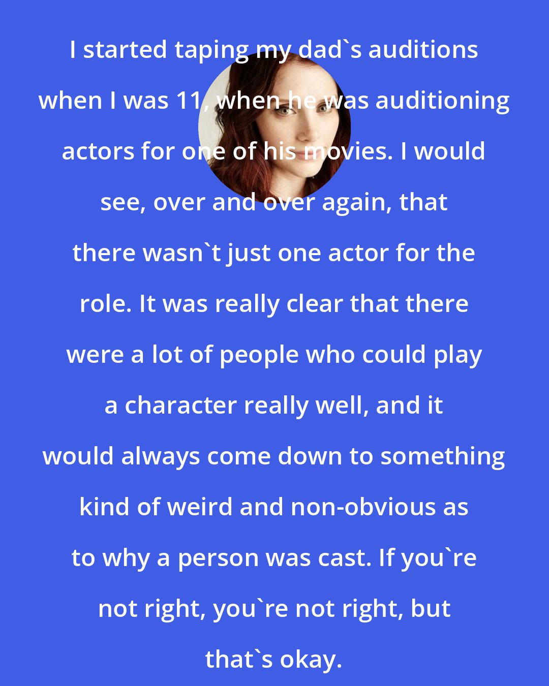 Bryce Dallas Howard: I started taping my dad's auditions when I was 11, when he was auditioning actors for one of his movies. I would see, over and over again, that there wasn't just one actor for the role. It was really clear that there were a lot of people who could play a character really well, and it would always come down to something kind of weird and non-obvious as to why a person was cast. If you're not right, you're not right, but that's okay.