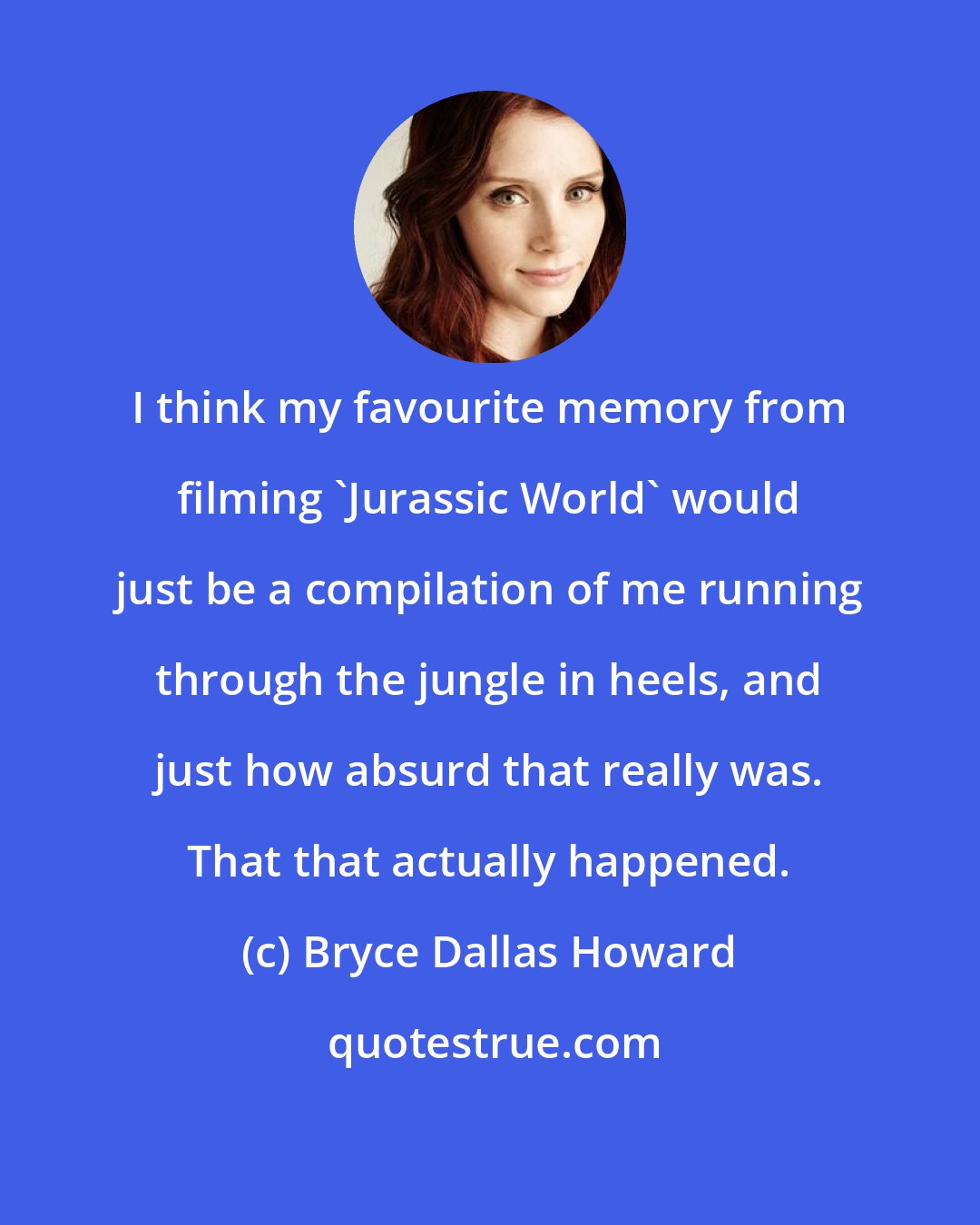 Bryce Dallas Howard: I think my favourite memory from filming 'Jurassic World' would just be a compilation of me running through the jungle in heels, and just how absurd that really was. That that actually happened.