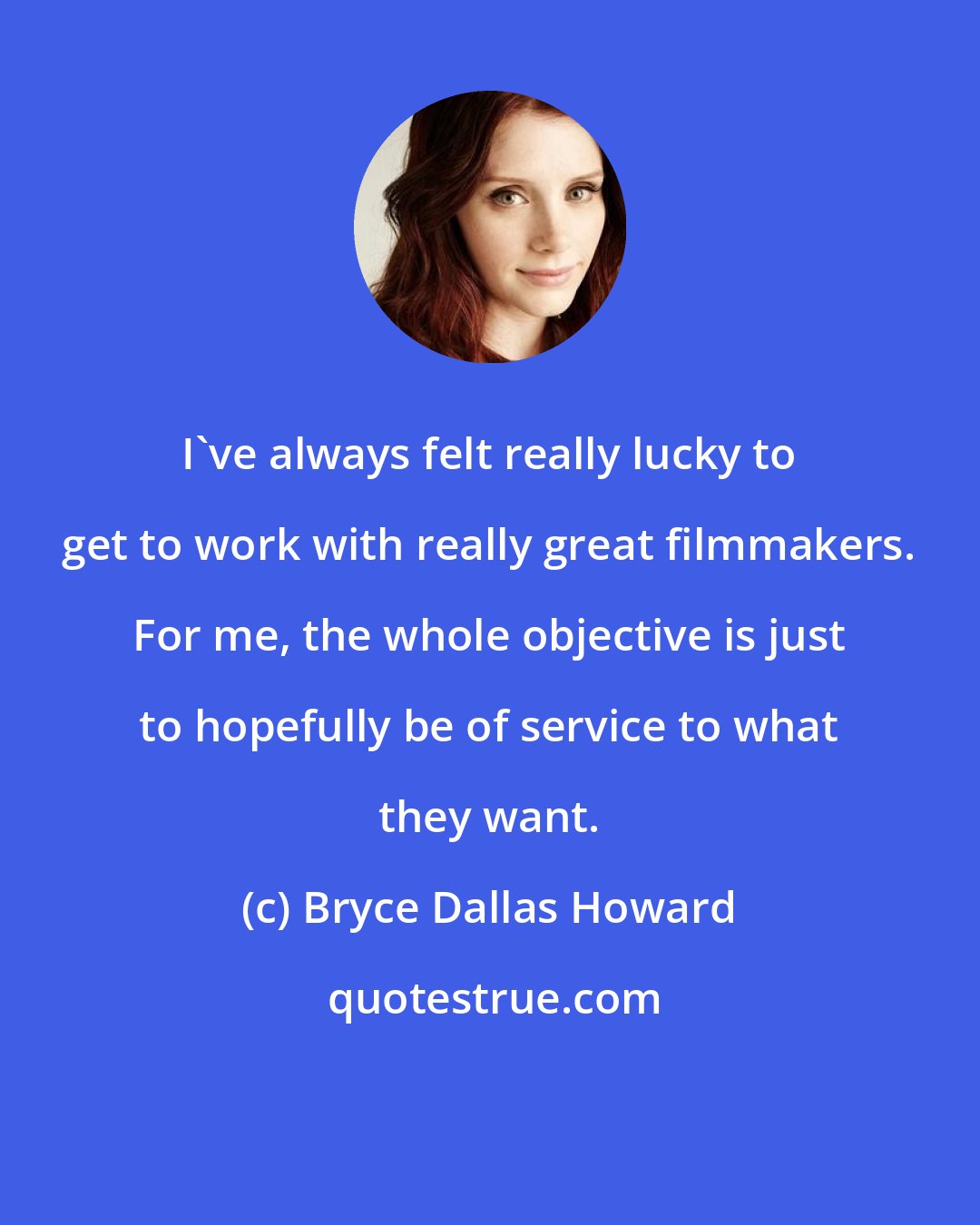 Bryce Dallas Howard: I've always felt really lucky to get to work with really great filmmakers. For me, the whole objective is just to hopefully be of service to what they want.