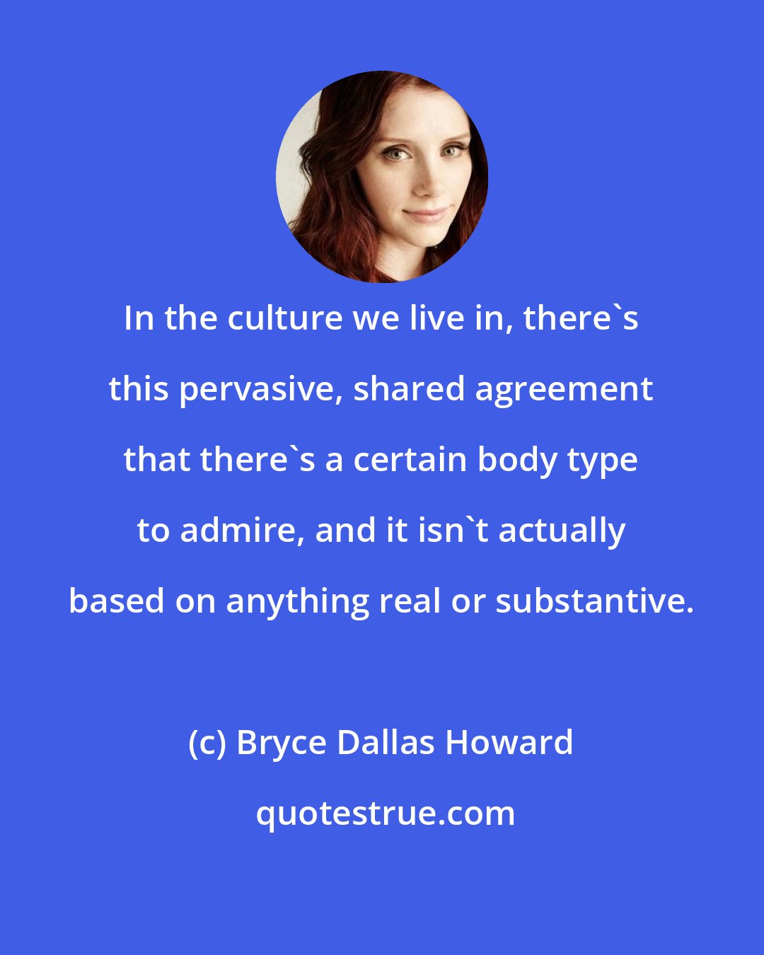 Bryce Dallas Howard: In the culture we live in, there's this pervasive, shared agreement that there's a certain body type to admire, and it isn't actually based on anything real or substantive.